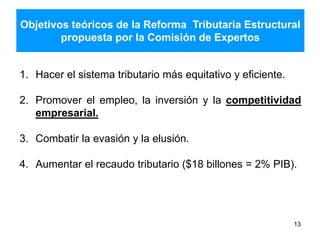 Objetivos teóricos de la Reforma Tributaria Estructural
propuesta por la Comisión de Expertos
13
1. Hacer el sistema tributario más equitativo y eficiente.
2. Promover el empleo, la inversión y la competitividad
empresarial.
3. Combatir la evasión y la elusión.
4. Aumentar el recaudo tributario ($18 billones = 2% PIB).
 