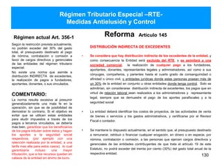 Régimen Tributario Especial –RTE-
Medidas Antielusión y Control
Régimen actual Art. 356-1
Según la restricción prevista actualmente,
no podrán exceder del 30% del gasto
total, el presupuesto destinado al pago
de nómina, contratación o comisión a
favor de cargos directivos y gerenciales
de las entidades del régimen tributario
especial.
No existe una norma que asimile a
distribución INDIRECTA de excedentes,
la realización de pagos a fundadores,
aportantes, donantes, o sus vinculados.
Reforma Artículo 145
DISTRIBUCIÓN INDIRECTA DE EXCEDENTES
• Se considera que hay distribución indirecta de los excedentes de la entidad, y
como consecuencia la Entidad será excluida del RTE, y se asimilará a una
sociedad comercial, la realización de cualquier pago a los fundadores,
aportantes, donantes, representantes legales y administradores, así como a sus
cónyuges, compañeros, y parientes hasta el cuarto grado de consanguinidad o
afinidad o único civil, o entidades jurídicas donde estas personas posean más de
un 30% de la entidad en conjunto u otras entidades donde tenga control. Solo se
admitirían, sin considerarse distribución indirecta de excedentes, los pagos que en
virtud de relación laboral sean realizados a los administradores y representante
legal, siempre que se demuestre el pago de los aportes parafiscales y a la
seguridad social
• La entidad deberá identificar los costos de proyectos, de las actividades de venta
de bienes o servicios y los gastos administrativos, y certificarse por el Revisor
Fiscal o contador.
• Se mantiene lo dispuesto actualmente, en el sentido que, el presupuesto destinado
a remunerar, retribuir o financiar cualquier erogación, en dinero o en especie, por
nómina, contratación o comisión, a las personas que ejercen cargos directivos y
gerenciales de las entidades contribuyentes de que trata el artículo 19 de este
Estatuto, no podrá exceder del treinta por ciento (30%) del gasto total anual de la
respectiva entidad.
130
COMENTARIO:
La norma resulta excesiva al presumir
generalizadamente una mala fe en la
operación, sin que se de posibilidad de
demostrar lo contrario. Si el objetivo es
evitar que se utilicen estas entidades
para eludir impuestos a través de los
pagos a terceros vinculados, se debería
mas bien, garantizar que los beneficiarios
de los pagos tributen sobre éstos y hagan
los aportes a la seguridad social
respectivos, (por ejemplo con una
retención realizada por la entidad, a una
tarifa mas alta para estos casos), lo cual
garantizaría incluso una mayor
tributación, que si los recursos quedan en
cabeza de la entidad sin ánimo de lucro.
 