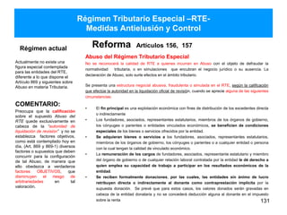 Régimen Tributario Especial –RTE-
Medidas Antielusión y Control
Régimen actual
Actualmente no existe una
figura especial contemplada
para las entidades del RTE,
diferente a lo que dispone el
Artículo 869 y siguientes sobre
Abuso en materia Tributaria.
Reforma Artículos 156, 157
Abuso del Régimen Tributario Especial
No se reconocerá la calidad de RTE a quienes incurran en Abuso con el objeto de defraudar la
normatividad tributaria, o en simulaciones que encubran el negocio jurídico o su ausencia. La
declaración de Abuso, solo surte efectos en el ámbito tributario.
Se presenta una estructura negocial abusiva, fraudulenta o simulada en el RTE, según la calificación
que efectúe la autoridad en la liquidación oficial de revisión, cuando se aprecie alguna de las siguientes
circunstancias:
• El fin principal es una explotación económica con fines de distribución de los excedentes directa
o indirectamente
• Los fundadores, asociados, representantes estatutarios, miembros de los órganos de gobierno,
los cónyuges o parientes o entidades vinculados económicos, se beneficien de condiciones
especiales de los bienes o servicios ofrecidos por la entidad.
• Se adquieran bienes o servicios a los fundadores, asociados, representantes estatutarios,
miembros de los órganos de gobierno, los cónyuges o parientes o a cualquier entidad o persona
con la cual tengan la calidad de vinculado económico.
• La remuneración de los cargos de fundadores, asociados, representante estatutario y miembro
del órgano de gobierno o de cualquier relación laboral contratada por la entidad le dé derecho a
quien emplea su capacidad de trabajo a participar en los resultados económicos de la
entidad.
• Se reciben formalmente donaciones, por las cuales, las entidades sin ánimo de lucro
retribuyen directa o indirectamente al donante como contraprestación implícita por la
supuesta donación. Se prevé que para estos casos, los valores donados serán gravadas en
cabeza de la entidad donataria y no se concederá deducción alguna al donante en el impuesto
sobre la renta 131
COMENTARIO:
Preocupa que la calificación
sobre el supuesto Abuso del
RTE quede exclusivamente en
cabeza de la “autoridad de
liquidación de revisión” y no se
establezca factores objetivos,
como está contemplado hoy en
día, (Art. 869 y 869-1) diversos
factores o supuestos que deben
concurrir para la configuración
de tal Abuso, de manera que
ello obedezca a verdaderos
factores OBJETIVOS, que
disminuyen el riesgo de
arbitrariedades en tal
valoración.
 