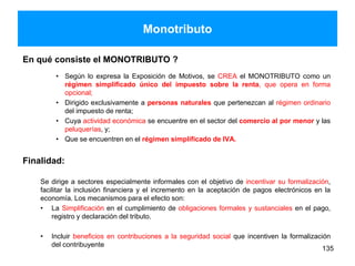 Monotributo
En qué consiste el MONOTRIBUTO ?
• Según lo expresa la Exposición de Motivos, se CREA el MONOTRIBUTO como un
régimen simplificado único del impuesto sobre la renta, que opera en forma
opcional;
• Dirigido exclusivamente a personas naturales que pertenezcan al régimen ordinario
del impuesto de renta;
• Cuya actividad económica se encuentre en el sector del comercio al por menor y las
peluquerías, y;
• Que se encuentren en el régimen simplificado de IVA.
Finalidad:
Se dirige a sectores especialmente informales con el objetivo de incentivar su formalización,
facilitar la inclusión financiera y el incremento en la aceptación de pagos electrónicos en la
economía. Los mecanismos para el efecto son:
• La Simplificación en el cumplimiento de obligaciones formales y sustanciales en el pago,
registro y declaración del tributo.
• Incluir beneficios en contribuciones a la seguridad social que incentiven la formalización
del contribuyente
135
 