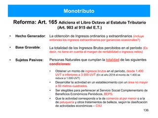 • Hecho Generador:
• Base Gravable:
• Sujetos Pasivos:
La obtención de Ingresos ordinarios y extraordinarios (incluye
entonces los ingresos extraordinarios por ganancias ocasionales?)
La totalidad de los Ingresos Brutos percibidos en el período (Es
decir, no tiene en cuenta el margen de rentabilidad o ingresos netos)
Personas Naturales que cumplan la totalidad de las siguientes
condiciones:
• Obtener un monto de ingresos brutos en el período, desde 1.400
UVT e inferiores a 3.500 UVT (En el año 2018 el monto de 1.400 se
reduce a 1.000 UVT)
• Desarrollar la actividad en un establecimiento con un área no mayor
a 50 metros cuadrados.
• Ser elegibles para pertenecer al Servicio Social Complementario de
Beneficios Económicos Periódicos, BEPS.
• Que la actividad corresponda a la de comercio al por menor o a la
de peluquería y otros tratamientos de belleza, según la clasificación
de actividades económicas – CIIU
136
Monotributo
Reforma: Art. 165 Adiciona el Libro Octavo al Estatuto Tributario
(Art. 903 al 915 del E.T.)
 