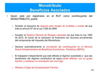 Monotributo
Beneficios Asociados
• Quien opte por registrarse en el RUT como contribuyente del
MONOTRIBUTO, podrá:
– Acceder al esquema de seguros para riesgos de invalidez y muerte de que
trata el artículo 87 de la Ley 1328 de 2009
– Acceder al Sistema General de Riesgos Laborales de que trata la Ley 1562
de 2012. El monto de la cotización se financiará con recursos provenientes
del componente del impuesto del Monotributo.
– Generar automáticamente la vinculación del contribuyente en el Servicio
Social Complementario de Beneficios Económicos Periódicos (BEPS).
– El trabajador independiente que esté afiliado al régimen subsidiado o que sea
beneficiario del régimen contributivo de salud podrá afiliarse, con su grupo
familiar, y mantener su vinculación con una Caja.
– Afiliarse a Cajas de Compensación Familiar
141
 