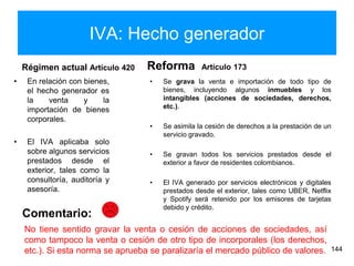 IVA: Hecho generador
Régimen actual Artículo 420
• En relación con bienes,
el hecho generador es
la venta y la
importación de bienes
corporales.
• El IVA aplicaba solo
sobre algunos servicios
prestados desde el
exterior, tales como la
consultoría, auditoría y
asesoría.
Reforma Artículo 173
• Se grava la venta e importación de todo tipo de
bienes, incluyendo algunos inmuebles y los
intangibles (acciones de sociedades, derechos,
etc.).
• Se asimila la cesión de derechos a la prestación de un
servicio gravado.
• Se gravan todos los servicios prestados desde el
exterior a favor de residentes colombianos.
• El IVA generado por servicios electrónicos y digitales
prestados desde el exterior, tales como UBER, Netflix
y Spotify será retenido por los emisores de tarjetas
debido y crédito.
144
No tiene sentido gravar la venta o cesión de acciones de sociedades, así
como tampoco la venta o cesión de otro tipo de incorporales (los derechos,
etc.). Si esta norma se aprueba se paralizaría el mercado público de valores.
Comentario:
 