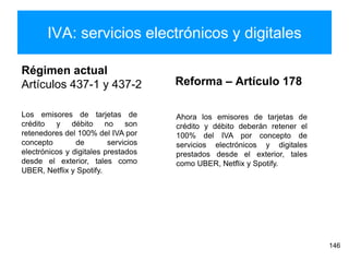 IVA: servicios electrónicos y digitales
146
Régimen actual
Artículos 437-1 y 437-2 Reforma – Artículo 178
Los emisores de tarjetas de
crédito y débito no son
retenedores del 100% del IVA por
concepto de servicios
electrónicos y digitales prestados
desde el exterior, tales como
UBER, Netflix y Spotify.
Ahora los emisores de tarjetas de
crédito y débito deberán retener el
100% del IVA por concepto de
servicios electrónicos y digitales
prestados desde el exterior, tales
como UBER, Netflix y Spotify.
 