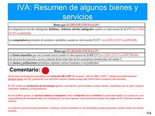 IVA: Resumen de algunos bienes y
servicios
154
Comentario:
No es clara la excepción que aplica a la venta de VIS y VIP. El numeral 1 del art. 468-1 del E.T. señala que está exenta la
primera venta de VIS, generando una confusión sobre si desde la segunda venta habrá causación del impuesto.
El IVA sobre los productos de tecnología genera una barrera para acceder a estos bienes, requeridos por la gran mayoría
(celulares, tabletas y computadores).
No se justifica gravar un servicio básico y necesario como el Internet para el estrato 3, pues este estrato ya cuenta con una
carga efectiva de tributación alta en comparación con sus ingresos, para que ahora tengan que pagar un 5% más por acceder a
internet.
Los diarios y publicaciones periódicas, impresos, incluso ilustrados o con publicidad quedan gravados cuando antes era bienes
exentos.
Bienes que SE GRAVAN CON IVA al 19%
Los dispositivos móviles inteligentes (tabletas) y teléfonos móviles inteligentes cuando su valor exceda de 22 UVT (en el 2016,
22 UVT son $654,566)
Los computadores personales de escritorio o portátiles, cuando su valor exceda 33 UVT (en el 2016, 22 UVT son $981,849).
Bienes que SE GRAVAN CON IVA al 5%
Los bienes inmuebles que son vivienda nueva cuando el valor supere los 26.800 UVT (en el 2016, 22 UVT son $797,380,400).
Los servicios de conexión y acceso a internet desde redes fijas de los suscriptores residenciales del estrato 3.
Los diarios y publicaciones periódicas, impresos, incluso ilustrados o con publicidad
 