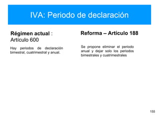 IVA: Periodo de declaración
155
Régimen actual :
Artículo 600
Reforma – Artículo 188
Hay periodos de declaración
bimestral, cuatrimestral y anual.
Se propone eliminar el periodo
anual y dejar solo los periodos
bimestrales y cuatrimestrales
 