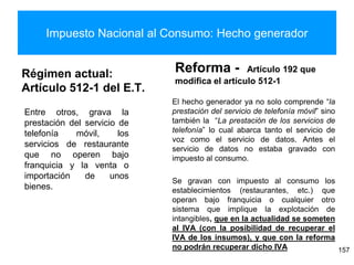 Impuesto Nacional al Consumo: Hecho generador
Régimen actual:
Artículo 512-1 del E.T.
Reforma - Artículo 192 que
modifica el artículo 512-1
El hecho generador ya no solo comprende “la
prestación del servicio de telefonía móvil” sino
también la “La prestación de los servicios de
telefonía” lo cual abarca tanto el servicio de
voz como el servicio de datos. Antes el
servicio de datos no estaba gravado con
impuesto al consumo.
Se gravan con impuesto al consumo los
establecimientos (restaurantes, etc.) que
operan bajo franquicia o cualquier otro
sistema que implique la explotación de
intangibles, que en la actualidad se someten
al IVA (con la posibilidad de recuperar el
IVA de los insumos), y que con la reforma
no podrán recuperar dicho IVA 157
Entre otros, grava la
prestación del servicio de
telefonía móvil, los
servicios de restaurante
que no operen bajo
franquicia y la venta o
importación de unos
bienes.
 
