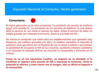 Impuesto Nacional al Consumo: Hecho generador
158
Comentario:
El hecho generador ya no solo comprende “la prestación del servicio de telefonía
móvil” sino también la “La prestación de los servicios de telefonía” lo cual abarca
tanto el servicio de voz como el servicio de datos. Antes el servicio de datos no
estaba gravado con impuesto al consumo, ahora sí a la tarifa del 4%.
Se elimina la excepción que había para los establecimientos que operaban bajo
franquicia, que estaban gravados con IVA y no estaban sometidos al impuesto al
consumo, pero que ahora con el Proyecto de Ley sí pasan a estarlo y que pierden
la posibilidad de recuperar el IVA de sus insumos, quedando entonces sometidos
a un impuesto en cascada (IVA en los insumos no recuperable y Consumo en la
ventas).
Como se ve en los siguientes cuadros, un negocio se ve afectado si le
modifican el régimen para pasarlo de IVA a impuesto al consumo, como lo
pretende la reforma, y entre menor sea el margen, más se afecta el negocio o
el consumidor.
 