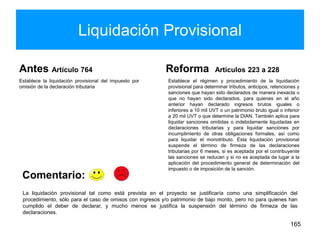 Liquidación Provisional
Antes Artículo 764
Establece la liquidación provisional del impuesto por
omisión de la declaración tributaria
Reforma Artículos 223 a 228
Establece el régimen y procedimiento de la liquidación
provisional para determinar tributos, anticipos, retenciones y
sanciones que hayan sido declarados de manera inexacta o
que no hayan sido declarados, para quienes en el año
anterior hayan declarado ingresos brutos iguales o
inferiores a 10 mil UVT o un patrimonio bruto igual o inferior
a 20 mil UVT o que determine la DIAN. También aplica para
liquidar sanciones omitidas o indebidamente liquidadas en
declaraciones tributarias y para liquidar sanciones por
incumplimiento de otras obligaciones formales, así como
para liquidar el monotributo. Esta liquidación provisional
suspende el término de firmeza de las declaraciones
tributarias por 6 meses, si es aceptada por el contribuyente
las sanciones se reducen y si no es aceptada da lugar a la
aplicación del procedimiento general de determinación del
impuesto o de imposición de la sanción.
165
La liquidación provisional tal como está prevista en el proyecto se justificaría como una simplificación del
procedimiento, sólo para el caso de omisos con ingresos y/o patrimonio de bajo monto, pero no para quienes han
cumplido el deber de declarar, y mucho menos se justifica la suspensión del término de firmeza de las
declaraciones.
Comentario:
 