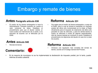 Embargo y remate de bienes
Antes Parágrafo artículo 838
• El avalúo de los bienes embargados lo hace la
Administración Tributaria teniendo en cuenta el
valor comercial de éstos. Establece el
procedimiento para que el deudor solicite un
nuevo avalúo con intervención de un perito, si no
estuviere de acuerdo con el efectuado por la
DIAN.
Antes Artículo 840
• Remate de bienes
Reforma Artículo 231
• Fija reglas para el avalúo de bienes embargados, a cargo de
la DIAN, para lo cual se tomará el declarado en impuesto
predial del último año incrementado en la mitad, el fijado
oficialmente para el impuesto de rodamiento del último año
gravable en caso de vehículos, y para los demás bienes el
avalúo se efectuará a través de páginas especializadas,
sólo de manera residual se nombrará un perito. Establece el
procedimiento de objeciones del deudor en caso de no estar
de acuerdo.
Reforma Artículo 233
• Introduce una regulación más completa del remate de
bienes, acorde con el Código General del Proceso.
166
• En la mayoría de municipios no se ha implementado la declaración de impuesto predial, por lo tanto, puede
referirse al avalúo catastral.
Comentario:
 