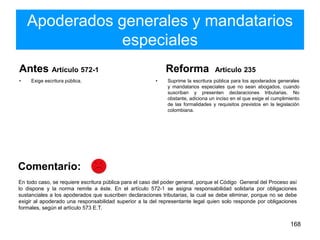Apoderados generales y mandatarios
especiales
Antes Artículo 572-1
• Exige escritura pública.
Reforma Artículo 235
• Suprime la escritura pública para los apoderados generales
y mandatarios especiales que no sean abogados, cuando
suscriban y presenten declaraciones tributarias. No
obstante, adiciona un inciso en el que exige el cumplimiento
de las formalidades y requisitos previstos en la legislación
colombiana.
168
En todo caso, se requiere escritura pública para el caso del poder general, porque el Código General del Proceso así
lo dispone y la norma remite a éste. En el artículo 572-1 se asigna responsabilidad solidaria por obligaciones
sustanciales a los apoderados que suscriben declaraciones tributarias, la cual se debe eliminar, porque no se debe
exigir al apoderado una responsabilidad superior a la del representante legal quien solo responde por obligaciones
formales, según el artículo 573 E.T.
Comentario:
 