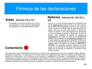 Firmeza de las declaraciones
Antes Artículos 147 y 714
• Se establece una firmeza general de 2 años y
una especial de 5 años para las declaraciones
que determinen o compensen pérdidas fiscales.
Reforma Artículos 86, 139, 227 y
239
• Pasa de 2 a 3 años la firmeza general; la declaración que
liquide pérdida fiscal quedará en firme en el mismo término
que se tiene para compensarla (8 años) sin que pueda ser
inferior a 6 años, si la pérdida fiscal se compensa en los dos
últimos años que se tiene para hacerlo, el término de
firmeza se extiende 3 años más respecto de la declaración
en la que se liquidó la pérdida; la declaración de renta de
quienes estén sometidos al régimen de precios de
transferencia es de 6 años; la firmeza de las declaraciones
producto de la aceptación de la liquidación provisional es de
6 meses desde su presentación o corrección; el término de
firmeza de las declaraciones de renta de los promotores y
usuarios (dentro del régimen de revelación obligatoria de
estrategias de planeación tributaria agresiva) se cuenta
desde que se presente la información (para promotores) y
desde que se presente la declaración y suministre el NIE
para los usuarios.
169
Esta propuesta aumenta injustificadamente los términos de firmeza de las declaraciones que ya hoy son bastante amplios, establece
demasiadas excepciones a la regla general de firmeza, aumenta la inseguridad jurídica, premia la ineficiencia del Estado para
fiscalizar las declaraciones, va en contravía de las políticas de simplificación de procesos y descongestión de despachos
administrativos y judiciales, denota el afán fiscalista de la Administración Tributaria y riñe con la reducción del término para corregir la
declaración disminuyendo el impuesto o aumentando el saldo a favor, que el mismo proyecto disminuye a un año. No tiene ninguna
justificación que la firmeza de las declaraciones de los obligados a cumplir con el régimen de precios de transferencia.
Comentario:
 