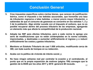 Conclusión General
5. Crea impuestos específicos sobre ciertos bienes, que carecen de justificación
teórica, como el impuesto a las bebidas azucaradas, que transmite una tasa
de tributación regresiva a tales bebidas: a menor precio mayor tributación, a
sabiendas de que el consumo de gaseosas se concentra en los estratos 1, 2 y
3 de la población. Algo similar sucede con el impuesto al carbono, que no es
posible recuperar dentro del proceso tributario de las empresas, agregando
un elemento más que afecta la competitividad de la producción nacional.
6. Adopta las NIIF para efectos tributarios, pero a cada norma le agrega una
serie de modificaciones que no están contempladas en la norma contable,
improvisadas, y destinadas a aumentar artificialmente el ingreso y a reducir
artificialmente los costos y gastos tributarios.
7. Mantiene un Estatuto Tributario de casi 1.000 artículos, modificando cerca de
300, con toda suerte de trampas en su redacción.
8. Acaba con la política de vivienda de interés social, y
9. No hace ningún esfuerzo real por controlar la evasión y el contrabando, al
punto que en la propia exposición de motivos (página 199) consagra que la
gestión de la DIAN por los años 2017 y 2018 generará $0 recaudo.
17
 