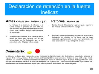 Declaración de retención en la fuente
ineficaz
Antes Artículo 580-1 incisos 2° y 5°
• La ineficacia de la declaración de retención en la
fuente cuando se presenta sin pago total, no
aplica cuando el agente retenedor tiene un saldo
a favor igual o superior a 82 mil UVT susceptible
de compensar.
• Si el pago de la retención en la fuente se realiza
dentro del plazo para declarar, así no sea
concomitante con la declaración que se ha
presentado antes del plazo, ésta es eficaz.
Reforma Artículo 236
• Cambia el monto del saldo a favor por uno igual o superior a
dos veces el valor de la retención a cargo.
• Amplía a 2 meses la oportunidad para efectuar el pago de la
declaración de retención en la fuente que se haya
presentado oportunamente o antes del vencimiento del
plazo para declarar, sin que ésta pierda eficacia.
170
La intención es buena pero insuficiente, porque no soluciona el problema para las declaraciones presentadas antes de la
vigencia de la norma, y después de los 2 meses continúa el problema para quienes no efectúen el pago total, porque no se
establece una sanción de extemporaneidad sobre la base del monto de retención dejado de pagar. No hay justificación para
limitar el saldo a favor a dos veces el monto de la retención. Se sugiere que la Obligación Financiera refleje explícitamente las
declaraciones que carecen de efectos legales, para dar cumplimiento dentro de los dos meses otorgados.
Comentario:
 