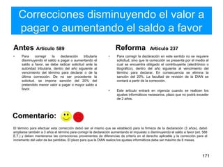 Correcciones disminuyendo el valor a
pagar o aumentando el saldo a favor
Antes Artículo 589
• Para corregir la declaración tributaria
disminuyendo el saldo a pagar o aumentando el
saldo a favor, se debe radicar solicitud ante la
autoridad tributaria, dentro del año siguiente al
vencimiento del término para declarar o de la
última corrección. De no ser procedente la
solicitud, se impone sanción del 20% del
pretendido menor valor a pagar o mayor saldo a
favor.
Reforma Artículo 237
• Para corregir la declaración en este sentido no se requiere
solicitud, sino que la corrección se presenta por el medio al
cual se encuentra obligado el contribuyente (electrónico o
litográfico), dentro del año siguiente al vencimiento del
término para declarar. En consecuencia se elimina la
sanción del 20%. La facultad de revisión de la DIAN se
contará a partir de la corrección.
• Este artículo entrará en vigencia cuando se realicen los
ajustes informáticos necesarios, plazo que no podrá exceder
de 2 años.
171
El término para efectuar esta corrección debió ser el mismo que se estableció para la firmeza de la declaración (3 años), debió
ampliarse también a 3 años el término para corregir la declaración aumentando el impuesto o disminuyendo el saldo a favor (art. 588
E.T.) y deben mantenerse las correcciones provenientes de diferencias de criterio en el derecho aplicable y la corrección para el
incremento del valor de las pérdidas. El plazo para que la DIAN realice los ajustes informáticos debe ser máximo de 6 meses.
Comentario:
 