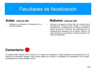 Facultades de fiscalización
Antes Artículo 684
• Establece las facultades de fiscalización de la
autoridad tributaria.
Reforma Artículo 238
• Adiciona un parágrafo al artículo 684, en el sentido que la
Administración Tributaria podrá solicitar la transmisión
electrónica de la contabilidad, de los estados financieros y
demás documentos e informes, de conformidad con las
especificaciones expedidas por el Director General. Los
datos electrónicos suministrados constituirán prueba en los
procesos adelantados.
172
La solicitud debe hacerse por lo menos con 2 meses de anticipación y debe prohibirse la concomitancia con la
solicitud de información exógena. Esta prueba debería ser sumaria o susceptible de contradicción por el propio
contribuyente en caso de detectar errores.
Comentario:
 