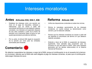 Intereses moratorios
Antes Artículos 634, 634-1, 636
• Establece los intereses como una sanción por
mora en el pago de impuestos, anticipos y
retenciones, que se causa a partir del
vencimiento del término en que debieron haberse
cancelado. Los intereses se suspenden después
de dos años contados a partir de la fecha de
admisión de la demanda hasta la fecha en que
quede ejecutoriada la providencia definitiva.
• Por su parte, el artículo 636 regula la causación
de la sanción por mora para las entidades
autorizadas para recaudar.
Reforma Artículo 240
• Unifica las disposiciones contenidas en estas tres normas.
• Elimina la naturaleza sancionatoria de los intereses
moratorios, en cuanto excluye su denominación como
sanción y por la redacción utilizada.
• Precisa que los intereses moratorios se causan a partir del
día siguiente al vencimiento del término en que debieron
haberse cancelado.
• Extiende a favor de la DIAN, la suspensión de intereses.
Igualmente, hace aplicable esta suspensión para los
procesos en que sea parte la UGPP, salvo para intereses
generados por los aportes determinados en el Sistema
General de Pensiones.
173
No deberían suspenderse los intereses a cargo de la DIAN, porque el contribuyente no es el causante de la demora
en el proceso, además que la DIAN sólo está obligada al pago de intereses corrientes, al paso que el contribuyente
debe pagar intereses de usura.
Comentario:
 