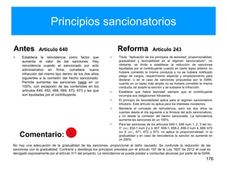 Principios sancionatorios
Antes Artículo 640
• Establece la reincidencia como factor que
aumenta el valor de las sanciones. Hay
reincidencia cuando el sancionado por acto
administrativo en firme, cometiere nueva
infracción del mismo tipo dentro de los dos años
siguientes a la comisión del hecho sancionado.
Permite aumentar las sanciones hasta en un
100%, con excepción de las contenidas en los
artículos 649, 652, 668, 669, 672, 673 y las que
son liquidadas por el contribuyente.
Reforma Artículo 243
• Titula: “Aplicación de los principios de lesividad, proporcionalidad,
gradualidad y favorabilidad en el régimen sancionatorio”, no
obstante, se limita a establecer la reducción de sanciones
liquidadas por el contribuyente cuando en cierto lapso anterior no
hubiere cometido la misma conducta y no se hubiere notificado
pliego de cargos, requerimiento especial y emplazamiento para
declarar; o en el caso de sanciones propuestas por la DIAN,
cuando en un lapso más amplio no se hubiere cometido la misma
conducta, se acepte la sanción y se subsane la infracción.
• Establece que habrá lesividad siempre que el contribuyente
incumpla sus obligaciones tributarias.
• El principio de favorabilidad aplica para el régimen sancionatorio
tributario. Este artículo no aplica para los intereses moratorios.
• Mantiene el concepto de reincidencia, pero los dos años se
cuentan desde el día siguiente a la firmeza del acto sancionatorio,
y no desde la comisión del hecho sancionado. La reincidencia
aumenta las sanciones en un 100%.
• Para las sanciones de los artículos 640-1, 648 num 1, 2, 3 del inc.
3° (SIC), 652-1 num 2 y 3, 657, 658-1, 658-2, 658-3 num 4, 669, 670
inc 6 (SIC), 671, 672 y 673, no aplica la proporcionalidad, ni la
gradualidad y en caso de reincidencia la sanción se aumenta en
un 200%.
176
No hay una adecuación de la gradualidad de las sanciones, proporcional al daño causado. Se confunde la reducción de las
sanciones con la gradualidad. Contraría y desdibuja los principios previstos por el artículo 197 de la Ley 1607 de 2012 el cual es
derogado expresamente por el artículo 311 del proyecto. La reincidencia se puede prestar a conductas abusivas por parte de la DIAN.
Comentario:
 