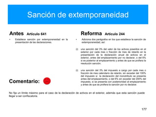 Sanción de extemporaneidad
Antes Artículo 641
• Establece sanción por extemporaneidad en la
presentación de las declaraciones.
Reforma Artículo 244
• Adiciona dos parágrafos en los que establece la sanción de
extemporaneidad, así:
(i) una sanción del 3% del valor de los activos poseídos en el
exterior por cada mes o fracción de mes de retardo en la
presentación de la declaración anual de activos en el
exterior, antes del emplazamiento por no declarar, o del 6%
si es posterior al emplazamiento y antes de que se profiera la
resolución sanción.
(i) una sanción del 3% del impuesto a cargo por cada mes o
fracción de mes calendario de retardo, sin exceder del 100%
del impuesto si la declaración del monotributo se presenta
antes del emplazamiento, o del 6% sin exceder del 200% del
impuesto, si se presenta con posterioridad al emplazamiento
y antes de que se profiera la sanción por no declarar.
177
No fija un límite máximo para el caso de la declaración de activos en el exterior, además que esta sanción puede
llegar a ser confiscatoria.
Comentario:
 