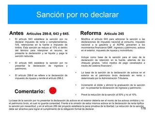 Sanción por no declarar
Antes Artículos 298-8, 643 y 645.
• El artículo 643 establece la sanción por no
declarar impuesto de renta y complementarios,
IVA, retenciones en la fuente e impuesto de
timbre. Esta sanción se reduce al 10% si dentro
del término para interponer el recurso, se
presenta la declaración y se liquida y paga la
sanción reducida.
• El artículo 645 establece la sanción por no
presentar la declaración de ingresos y
patrimonio.
• El artículo 298-8 se refiere a la declaración de
impuesto de riqueza y remite al artículo 298-2.
Reforma Artículo 245
• Modifica el artículo 643 para adicionar la sanción a las
declaraciones de impuesto nacional al consumo, impuesto
nacional a la gasolina y al ACPM, gravamen a los
movimientos financieros GMF, ingresos y patrimonio, activos
en el exterior, impuesto de riqueza y monotributo.
• Incluye como base de la sanción para el caso de la
declaración de retención en la fuente, además de los
cheques girados, “otros medios de pago canalizados a
través del sistema financiero”.
• La base de la sanción de la declaración de activos en el
exterior es el patrimonio bruto declarado en renta o
determinado por la Administración Tributaria.
• Incrementó al doble y eliminó la graduación de la sanción
por no presentar la declaración de ingresos y patrimonio.
• Prevé la reducción de la sanción al 50% y no al 10%.
178
La base de la sanción por no presentar la declaración de activos en el exterior debería ser el monto de los activos omitidos y no
el patrimonio bruto, el cual no guarda conexidad. Frente a la omisión de estos mismos activos en la declaración de renta tipifica
la sanción por inexactitud, y en el artículo 289 del proyecto establece la pena privativa de la libertad. La reducción de la sanción
debe ser atractiva para lograr el cumplimiento de la obligación formal de declarar.
Comentario:
 