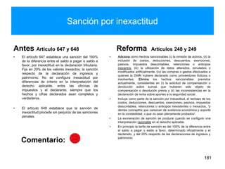 Sanción por inexactitud
Antes Artículo 647 y 648
• El artículo 647 establece una sanción del 160%
de la diferencia entre el saldo a pagar o saldo a
favor, por inexactitud en la declaración tributaria.
Fija en 20% de los valores inexactos, la sanción
respecto de la declaración de ingresos y
patrimonio. No se configura inexactitud por
diferencias de criterio en la interpretación del
derecho aplicable, entre las oficinas de
impuestos y el declarante, siempre que los
hechos y cifras declarados sean completos y
verdaderos.
• El artículo 648 establece que la sanción de
inexactitud procede sin perjuicio de las sanciones
penales.
Reforma Artículos 248 y 249
• Adiciona como hechos sancionables (i) la omisión de activos, (ii) la
inclusión de costos, deducciones, descuentos, exenciones,
pasivos, impuestos descontables, retenciones o anticipos
inexactos, (iii) la utilización de datos alterados, simulados o
modificados artificialmente, (iv) las compras o gastos efectuados a
quienes la DIAN hubiere declarado como proveedores ficticios o
insolventes. Elimina los hechos sancionables previstos
actualmente, consistentes en (i) la solicitud de compensación o
devolución sobre sumas que hubieren sido objeto de
compensación o devolución previa y (ii) las inconsistencias en la
declaración de renta sobre aportes a la seguridad social.
• Incluye como parte de la sanción por inexactitud, el rechazo de los
costos, deducciones, descuentos, exenciones, pasivos, impuestos
descontables, retenciones o anticipos inexistentes o inexactos, “y
demás conceptos que carezcan de sustancia económica y soporte
en la contabilidad, o que no sean plenamente probados”.
• La exoneración de sanción se produce cuando se configure una
interpretación razonable en el derecho aplicable.
• En principio la tarifa de sanción es del 100% de la diferencia entre
el saldo a pagar o saldo a favor, determinado oficialmente y el
declarado, y del 20% respecto de las declaraciones de ingresos y
patrimonio.
181
Comentario:
 