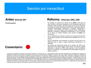 Sanción por inexactitud
Antes Artículo 647
Continuación
Reforma Artículos 248 y 249
• No obstante, la cuantía de la sanción es de 200% (i) del valor del
activo omitido o del pasivo inexistente; (ii) de la diferencia del menor
impuesto o saldo a pagar o del mayor saldo a favor que se origine por
la inclusión de costos, deducciones, descuentos, exenciones, pasivos,
impuestos descontables, retenciones o anticipos, inexistentes o
inexactos, o de la utilización de datos o factores falsos, desfigurados,
alterados, simulados o modificados artificialmente, o por la comisión
de un abuso en materia tributaria. Esta sanción se duplica por
reincidencia.
• Para la declaración de ingresos y patrimonio la sanción será del 40%
de los valores inexactos, en los mismos casos señalados en el (i) y (ii)
anterior.
• Para la declaración del monotributo la sanción será del 50% de la
diferencia entre el saldo a pagar determinado oficialmente y el
declarado.
• De manera que únicamente queda con la sanción del 100% de la
diferencia entre el saldo a pagar o saldo a favor, las compras o gastos
efectuados a quienes la DIAN haya declarado como proveedores
ficticios o insolventes. A los demás hechos sancionables se aplica el
200% de sanción.
182
Comentario:
La sanción de inexactitud por omisión de activos está prevista en el artículo 239-1 E.T. Incluye adjetivos dentro del hecho sancionable que necesariamente ocasionan una
interpretación subjetiva de la DIAN para su aplicación. No hay lugar a la primera parte del Parágrafo 1° porque en todo caso el gasto, descuento, exención etc. inexistente se
rechaza, pero en el caso del inexacto se estaría rechazando el valor total, y en ese caso, debería ajustarse al valor correcto, pero no rechazar su totalidad. En cuanto a la
diferencia de criterios, la razonabilidad de ésta, que adiciona el proyecto, será calificada por la DIAN, de tal manera que impedirá su aplicación. . En general hace mucho más
gravosa esta sanción, porque no solo la incrementa al 200% pudiendo llegar a 400%. En el caso de omisión de activos, la base de la sanción es el valor de éstos y no del
impuesto que generarían conforme con el artículo 239-1 E.T que contempla la inclusión de una renta líquida gravable en la declaración de renta por la omisión de activos y la
imposición de la sanción de inexactitud sobre el mayor impuesto. No permite reducir la sanción en el caso de los artículos 709 y 713 E.T. respecto de los cuatro casos de los
numerales que hacen parte del inciso segundo, pues sólo lo permite para los casos del inciso primero.
 