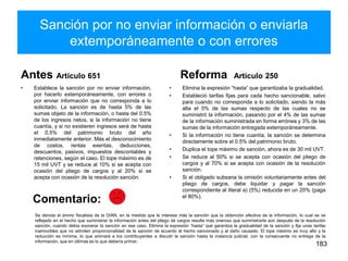 Sanción por no enviar información o enviarla
extemporáneamente o con errores
Antes Artículo 651
• Establece la sanción por no enviar información,
por hacerlo extemporáneamente, con errores o
por enviar información que no corresponda a lo
solicitado. La sanción es de hasta 5% de las
sumas objeto de la información, o hasta del 0.5%
de los ingresos netos, si la información no tiene
cuantía, y si no existieren ingresos será de hasta
el 0.5% del patrimonio bruto del año
inmediatamente anterior. Más el desconocimiento
de costos, rentas exentas, deducciones,
descuentos, pasivos, impuestos descontables y
retenciones, según el caso. El tope máximo es de
15 mil UVT y se reduce al 10% si se acepta con
ocasión del pliego de cargos y al 20% si se
acepta con ocasión de la resolución sanción.
Reforma Artículo 250
• Elimina la expresión “hasta” que garantizaba la gradualidad.
• Estableció tarifas fijas para cada hecho sancionable, salvo
para cuando no corresponda a lo solicitado, siendo la más
alta el 5% de las sumas respecto de las cuales no se
suministró la información, pasando por el 4% de las sumas
de la información suministrada en forma errónea y 3% de las
sumas de la información entregada extemporáneamente.
• Si la información no tiene cuantía, la sanción se determina
directamente sobre el 0.5% del patrimonio bruto.
• Duplica el tope máximo de sanción, ahora es de 30 mil UVT.
• Se reduce al 50% si se acepta con ocasión del pliego de
cargos y al 70% si se acepta con ocasión de la resolución
sanción.
• Si el obligado subsana la omisión voluntariamente antes del
pliego de cargos, debe liquidar y pagar la sanción
correspondiente al literal a) (5%) reducida en un 20% (paga
el 80%).
183
Comentario:
Se denota el ánimo fiscalista de la DIAN, en la medida que le interesa más la sanción que la obtención efectiva de la información, lo cual se ve
reflejado en el hecho que suministrar la información antes del pliego de cargos resulta más oneroso que suministrarla aún después de la resolución
sanción, cuando debía exonerar la sanción en ese caso. Elimina la expresión “hasta” que garantiza la gradualidad de la sanción y fija unas tarifas
inamovibles que no admiten proporcionalidad de la sanción de acuerdo al hecho sancionado y al daño causado. El tope máximo es muy alto y la
reducción es mínima, lo que animará a los contribuyentes a discutir la sanción hasta la instancia judicial, con la consecuente no entrega de la
información, que en últimas es lo que debería primar.
 