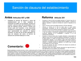 Sanción de clausura del establecimiento
Antes Artículos 657 y 658
• Establece la sanción de clausura o cierre del
establecimiento por 3 días, mediante la
imposición de sellos con la leyenda “cerrado por
evasión”, para los casos allí contemplados. Si se
trata de materias primas, activos o bienes que
forman parte del inventario, o las mercancías
recibidas en consignación o en depósito, cuando
sean aprehendidas por violación al régimen
aduanero, el cierre es de 30 días calendario. En
caso de violación del cierre, el término de
clausura se aumenta hasta por un mes.
Reforma Artículo 251
• Aumenta a 4 días el cierre que estaba previsto en 3 para el caso de no
expedir factura o documento equivalente estando obligado, o hacerlo sin
algunos requisitos o cuando se reincida en cuanto a requisitos de la
factura.
• Fija en 16 días el cierre que estaba previsto en 30 días calendario.
• Adiciona un término de 8 días de cierre para un nuevo hecho
sancionable, consistente en que el contribuyente emplee sistemas
electrónicos de los que evidencie supresión de ingresos y/o de ventas.
• Aumenta a 8 días el cierre por llevar doble contabilidad, doble facturación
o que una factura o documento equivalente del contribuyente no se
encuentre registrado en la contabilidad, y adiciona: “ni en las
declaraciones tributarias”.
• Aumenta a 4 días el cierre para el agente retenedor o responsable del
régimen común de IVA, omisos de presentar la declaración o en mora en
el pago superior a 3 meses. No habrá sanción si hay una solicitud de
compensación radicada, o si se declara y paga. Esta misma sanción y
supuestos, se establecen para los responsables de impuesto nacional al
consumo e impuesto nacional al gasolina y al ACPM, que no están
contemplados en la norma vigente.
• En caso de violación del cierre, el término de clausura se aumenta al
doble del inicialmente impuesto.
• Generaliza casos para aplicar sanción pecuniaria en lugar del cierre, y
esta alternativa ya no es optativa, sino imperativa.
184
Comentario:
Resulta injustificado el aumento del cierre a 4 días. La disminución de 30 a 16 días es aparente, porque los 30 días son calendario y los 16 son hábiles. La omisión de
la declaración tributaria y la mora en el pago son conductas que tipifican la sanción por no declarar y la sanción por mora, luego no pueden castigarse adicionalmente
con esta sanción de cierre. Las sanciones pecuniarias que sustituyen el cierre son demasiado altas. Se debe incluir una disposición, en el sentido de comprometer a la
DIAN a rectificar en medios de comunicación de amplia circulación y en su página WEB, cuando mediante sentencia ejecutoriada se decida la nulidad de los actos
administrativos que impusieron la sanción de cierre, así como el reintegro al contribuyente de las sumas dejadas de facturar durante el cierre, liquidadas con base en el
promedio facturado de la semana inmediatamente anterior al mismo, actualizadas con el IPC hasta la fecha del pago.
 