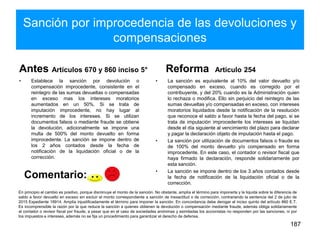 Sanción por improcedencia de las devoluciones y
compensaciones
Antes Artículos 670 y 860 inciso 5°
• Establece la sanción por devolución o
compensación improcedente, consistente en el
reintegro de las sumas devueltas o compensadas
en exceso mas los intereses moratorios
aumentados en un 50%. Si se trata de
imputación improcedente, no hay lugar al
incremento de los intereses. Si se utilizan
documentos falsos o mediante fraude se obtiene
la devolución, adicionalmente se impone una
multa de 500% del monto devuelto en forma
improcedente. La sanción se impone dentro de
los 2 años contados desde la fecha de
notificación de la liquidación oficial o de la
corrección.
Reforma Artículo 254
• La sanción es equivalente al 10% del valor devuelto y/o
compensado en exceso, cuando es corregido por el
contribuyente, y del 20% cuando es la Administración quien
lo rechaza o modifica. Ello sin perjuicio del reintegro de las
sumas devueltas y/o compensadas en exceso, con intereses
moratorios liquidados desde la notificación de la resolución
que reconoce el saldo a favor hasta la fecha del pago, si se
trata de imputación improcedente los intereses se liquidan
desde el día siguiente al vencimiento del plazo para declarar
y pagar la declaración objeto de imputación hasta el pago.
• La sanción por utilización de documentos falsos o fraude es
de 100% del monto devuelto y/o compensado en forma
improcedente. En este caso, el contador o revisor fiscal que
haya firmado la declaración, responde solidariamente por
esta sanción.
• La sanción se impone dentro de los 3 años contados desde
la fecha de notificación de la liquidación oficial o de la
corrección.
187
En principio el cambio es positivo, porque disminuye el monto de la sanción. No obstante, amplía el término para imponerla y la liquida sobre la diferencia de
saldo a favor devuelto en exceso sin excluir el monto correspondiente a sanción de inexactitud o de corrección, contrariando la sentencia del 2 de julio de
2015 Expediente 18914. Amplía injustificadamente el término para imponer la sanción. En concordancia debe derogar el inciso quinto del artículo 860 E.T.
Es incomprensible la razón por la que reduce la sanción a quienes obtienen la devolución o compensación mediante fraude, además obliga solidariamente
al contador o revisor fiscal por fraude, a pesar que en el caso de sociedades anónimas y asimiladas los accionistas no responden por las sanciones, ni por
los impuestos e intereses, además no se fija un procedimiento para garantizar el derecho de defensa.
Comentario:
 