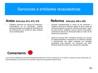 Sanciones a entidades recaudadoras
Antes Artículos 674, 675, 676
• Establece sanciones por errores de verificación,
inconsistencia en la información remitida,
extemporaneidad en la entrega de información de
las declaraciones y/o recibos de pago recibidos
de los contribuyentes.
Reforma Artículos 256 a 259
• Aumenta dramáticamente el monto de las sanciones y
modifica a favor de la DIAN los rangos de error a tener en
cuenta para graduar la sanción, elimina la expresión “hasta”
de cada sanción, establece nuevos hechos sancionables,
contempla la sanción de extemporaneidad por cada día de
retraso y por documento.
• Adiciona el artículo 676-1 al Estatuto Tributario con sanción
de extemporaneidad e inexactitud en los informes, formatos
o declaraciones que deben presentar las entidades
autorizadas para recaudar, con sanciones muy altas.
Extiende estas sanciones a las correcciones realizadas.
189
Las sanciones establecidas aumentaron desproporcionadamente, elimina la graduación de la sanción, confunde el hecho sancionado con
extemporaneidad con los errores en la información, desconoce jurisprudencia sobre el tema.
Comentario:
 