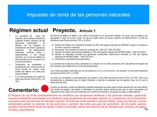 Impuesto de renta de las personas naturales
Régimen actual
• La sumatoria de todos los
ingresos de la persona natural de
cualquier fuente, distintos de las
ganancias ocasionales, se
afectan con los ingresos no
constitutivos de renta ni ganancia
ocasional, las deducciones
(intereses vivienda, salud y
dependientes) y las rentas
exentas, con lo que se obtiene la
renta líquida que se compara con
la renta presuntiva.
• Tratándose de empleados y
trabajadores por cuenta propia la
renta líquida en ningún caso
puede ser inferior a la renta que
arroja el IMAN.
• A la renta gravable se le aplica la
tarifa que fluctúa entre el 0% y el
33%
Proyecto. Artículo 1
19
El Proyecto de Ley limita considerablemente los beneficios que actualmente benefician a las personas naturales, generando
mayores incrementos porcentuales a la tributación para las personas de más bajos ingresos, en comparación con el incremento
que genera para las personas de más altos ingresos. El limitar las rentas exentas a una sola cédula, implica por ejemplo, que los
pensionados pierdan la exención de las pensiones si perciben otra renta que goce de exenciones. De otra parte, quienes
perciben exclusivamente rentas de capital o rentas no laborales, pierden las deducciones de intereses para vivienda y de gastos
de salud y dependientes.
Comentario:
Se elimina el IMAN y el IMAS, y se unifica el impuesto en un gravamen cedular a la renta, que se aplica a los
siguientes 5 tipos de rentas, cada una de las cuales tiene su propio sistema de determinación y límite de
beneficios (que fluctúa entre el 10% y el 35%):
a) Rentas de trabajo (con beneficios limitados al 35% del ingreso después de INCRGO: ingreso no constitutivo
de renta ni ganancia ocasional).
b) Pensiones (se mantiene la exención mensual de 1.000 UVT $29.753.000)
c) Rentas de Capital (exenciones limitadas al 10% del ingreso después de INCRGO (Máx. 1.000 UVT/año.)
d) Rentas no laborales incluidas las ganancias ocasionales (exenciones limitadas al 10% del ingreso
después de INCRGO (Máx. 1.000 UVT/año.)
e) Dividendos y participaciones (gravados)
La sumatoria de todas las rentas cedulares se compara con la renta presuntiva (4% del patrimonio líquido del
año anterior) para determinar la renta líquida gravable.
Las rentas gravables obtenidas por los conceptos a), b) c) y d) se suman y se someten a una tarifa progresiva
que fluctúa entre el 0% y el 35%.
La renta por dividendos y participaciones se somete a una tarifa que fluctúa entre el 0% y el 10%, salvo que
correspondan a utilidades que no hayan tributado a nivel de la sociedad que los genera, caso en el cual, la
tarifa será del 35%.
Cuando se perciben rentas de diferentes cédulas solamente se podrá restar rentas exentas de una sola cédula.
Las rentas de capital y las rentas no laborales no permiten aplicar deducciones que no sean imputables a la
respectiva renta, tales como los intereses por compra de vivienda y los gastos de salud y dependientes.
 