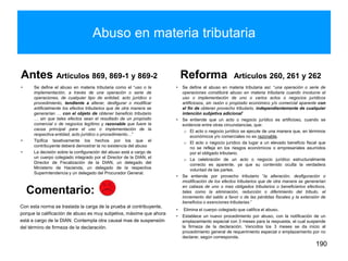 Abuso en materia tributaria
Antes Artículos 869, 869-1 y 869-2
• Se define el abuso en materia tributaria como el “uso o la
implementación, a través de una operación o serie de
operaciones, de cualquier tipo de entidad, acto jurídico o
procedimiento, tendiente a alterar, desfigurar o modificar
artificialmente los efectos tributarios que de otra manera se
generarían … con el objeto de obtener beneficio tributario
… sin que tales efectos sean el resultado de un propósito
comercial o de negocios legítimo y razonable que fuere la
causa principal para el uso o implementación de la
respectiva entidad, acto jurídico o procedimiento…”
• Tipifica taxativamente los hechos por los que el
contribuyente deberá demostrar la no existencia del abuso
• La decisión sobre la configuración del abuso está a cargo de
un cuerpo colegiado integrado por el Director de la DIAN, el
Director de Fiscalización de la DIAN, un delegado del
Ministerio de Hacienda, un delegado de la respectiva
Superintendencia y un delegado del Procurador General.
Reforma Artículos 260, 261 y 262
• Se define el abuso en materia tributaria así: “una operación o serie de
operaciones constituirá abuso en materia tributaria cuando involucre el
uso o implementación de uno o varios actos o negocios jurídicos
artificiosos, sin razón o propósito económico y/o comercial aparente con
el fin de obtener provecho tributario, independientemente de cualquier
intención subjetiva adicional”
• Se entiende que un acto o negocio jurídico es artificioso, cuando se
evidencie entre otras circunstancias, que:
o El acto o negocio jurídico se ejecute de una manera que, en términos
económicos y/o comerciales no es razonable.
o El acto o negocio jurídico da lugar a un elevado beneficio fiscal que
no se refleja en los riesgos económicos o empresariales asumidos
por el obligado tributario.
o La celebración de un acto o negocio jurídico estructuralmente
correcto es aparente, ya que su contenido oculta la verdadera
voluntad de las partes.
• Se entiende por provecho tributario “la alteración, desfiguración o
modificación de los efectos tributarios que de otra manera se generarían
en cabeza de uno o mas obligados tributarios o beneficiarios efectivos,
tales como la eliminación, reducción o diferimiento del tributo, el
incremento del saldo a favor o de las pérdidas fiscales y la extensión de
beneficios o exenciones tributarias.”
• Elimina el cuerpo colegiado que califica el abuso.
• Establece un nuevo procedimiento por abuso, con la notificación de un
emplazamiento especial con 3 meses para la respuesta, el cual suspende
la firmeza de la declaración. Vencidos los 3 meses se da inicio al
procedimiento general de requerimiento especial o emplazamiento por no
declarar, según corresponda.
190
Con esta norma se traslada la carga de la prueba al contribuyente,
porque la calificación de abuso es muy subjetiva, máxime que ahora
está a cargo de la DIAN. Contempla otra causal mas de suspensión
del término de firmeza de la declaración.
Comentario:
 