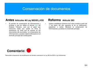 Conservación de documentos
Antes Artículos 46 Ley 962/05 y 632
• El período de conservación de informaciones y
pruebas a que se refiere el artículo 632 del
Estatuto Tributario, será por el plazo que
transcurra hasta que quede en firme la
declaración de renta que se soporta en los
documentos allí enunciados. La conservación de
informaciones y pruebas deberá efectuarse en el
domicilio principal del contribuyente.
Reforma Artículo 263
• Vuelve a establecer el término de 5 años contado a partir del
1° de enero del año siguiente al de su elaboración,
expedición o recibo. Mantiene la conservación de
informaciones y pruebas en el domicilio principal.
191
Retrocede la disposición de simplificación de trámites contenida en la Ley 962 de 2005 o Ley Antitrámites.
Comentario:
 