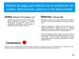 Medios de pago para efectos de la aceptación de
costos, deducciones, pasivos e IVA descontable
Antes Artículo 771-5 parág. 1 y 2
• Establece que podrán tener reconocimiento como
costos, deducciones, pasivos o impuestos
descontables, los pagos en efectivo, en los
porcentajes y proporciones que se indican, a
partir del año 2019 y hasta el año 2022.
Reforma Artículo 264
• Mantiene la medida, pero a partir del año 2018 y hasta el
año 2021. Incluye a los operadores de Juegos de Suerte y
Azar.
• Adiciona un parágrafo 3, según el cual, en todo caso, los
pagos individuales que superen las 67 UVT deberán
canalizarse a través de medios financieros, so pena de
desconocimiento fiscal en los términos del parágrafo 1.
• Elimina el parágrafo transitorio, según el cual, el 100% de
los pagos en efectivo que se realicen durante 2014, 2015,
2016, 2017 y 2018, tendrán reconocimiento costos,
deducciones, pasivos o impuestos descontables, si cumplen
requisitos de ley.
192
Adelanta un año la medida, limita a 67 UVT los pagos en efectivo en cualquier caso para su reconocimiento como costo, gasto o IVA
descontable y elimina el parágrafo transitorio que daba claridad sobre la deducibilidad del 100% para el año 2017.
Comentario:
 