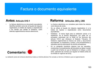 Factura o documento equivalente
Antes Artículo 616-1
• La factura electrónica es documento equivalente.
Identifica también como tal, el tiquete de máquina
registradora, la boleta de ingreso a espectáculos
y los demás que señale el Gobierno, quien
además reglamentará la factura electrónica.
Reforma Artículos 265 y 266
• La factura electrónica se considera para todos los efectos
como factura de venta.
• No se refiere al tiquete de máquina registradora ni a la
boleta de ingreso a espectáculos como documentos
equivalentes.
• Establece el marco legal para la validación previa a la
expedición de la factura electrónica, por parte de un
proveedor autorizado por la DIAN en los términos del
artículo 616-4 que introduce al Estatuto Tributario. El
Gobierno reglamentará la factura de venta y documentos
equivalentes, su expedición y control, y los procedimientos y
requisitos para la autorización de dichos proveedores.
• En un parágrafo transitorio dispone que los requisitos,
condiciones y procedimientos allí previstos se deben cumplir
a partir de la fecha en que el Gobierno lo indique y entre
tanto, aplicarán las normas que regulan la materia antes de
la entrada en vigencia de la ley.
193
La validación previa de la factura electrónica implica un trámite adicional. No concede un término al Gobierno para la reglamentación.
Comentario:
 