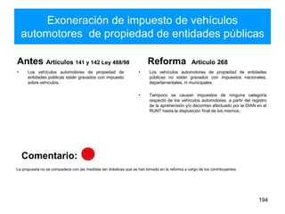 Exoneración de impuesto de vehículos
automotores de propiedad de entidades públicas
Antes Artículos 141 y 142 Ley 488/98
• Los vehículos automotores de propiedad de
entidades públicas están gravados con impuesto
sobre vehículos.
Reforma Artículo 268
• Los vehículos automotores de propiedad de entidades
públicas no están gravados con impuestos nacionales,
departamentales, ni municipales.
• Tampoco se causan impuestos de ninguna categoría
respecto de los vehículos automotores, a partir del registro
de la aprehensión y/o decomiso efectuado por la DIAN en el
RUNT hasta la disposición final de los mismos.
194
La propuesta no se compadece con las medidas tan drásticas que se han tomado en la reforma a cargo de los contribuyentes.
Comentario:
 