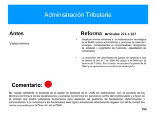 Administración Tributaria
Antes
Varias normas.
Reforma Artículos 274 a 287
• Introduce normas atinentes a la modernización tecnológica
de la DIAN, carrera administrativa y procesos de selección,
encargos, nombramientos en provisionalidad, designación
de jefaturas y asignación de funciones, capacitación de
funcionarios.
• La restricción del crecimiento de gastos de personal a que
se refiere la Ley 617 de 2000 NO aplica a la DIAN por el
término de 3 años. Por lo tanto, se ampliará la planta de la
DIAN y se revisarán los incentivos de desempeño.
196
No resulta coherente el aumento de la planta de personal de la DIAN sin restricciones, con el aumento de los
términos de firmeza de las declaraciones y aumento de términos en general en contra del contribuyente y a favor de
la entidad que tendrá suficientes funcionarios para adelantar las gestiones de fiscalización, determinación y
sancionatorias. Los incentivos a los funcionarios sólo logran actuaciones abiertamente ilegales con tal de cumplir las
metas propuestas por la Dirección de la DIAN.
Comentario:
 