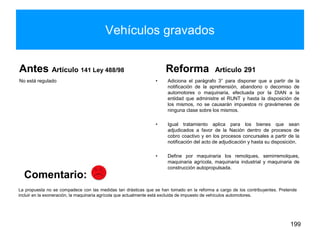 Vehículos gravados
Antes Artículo 141 Ley 488/98
No está regulado
Reforma Artículo 291
• Adiciona el parágrafo 3° para disponer que a partir de la
notificación de la aprehensión, abandono o decomiso de
automotores o maquinaria, efectuada por la DIAN a la
entidad que administre el RUNT y hasta la disposición de
los mismos, no se causarán impuestos ni gravámenes de
ninguna clase sobre los mismos.
• Igual tratamiento aplica para los bienes que sean
adjudicados a favor de la Nación dentro de procesos de
cobro coactivo y en los procesos concursales a partir de la
notificación del acto de adjudicación y hasta su disposición.
• Define por maquinaria los remolques, semirremolques,
maquinaria agrícola, maquinaria industrial y maquinaria de
construcción autopropulsada.
199
La propuesta no se compadece con las medidas tan drásticas que se han tomado en la reforma a cargo de los contribuyentes. Pretende
incluir en la exoneración, la maquinaria agrícola que actualmente está excluida de impuesto de vehículos automotores.
Comentario:
 