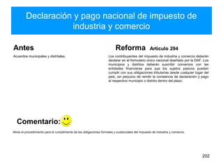 Declaración y pago nacional de impuesto de
industria y comercio
Antes
Acuerdos municipales y distritales.
Reforma Artículo 294
Los contribuyentes del impuesto de industria y comercio deberán
declarar en el formulario único nacional diseñado por la DAF. Los
municipios y distritos deberán suscribir convenios con las
entidades financieras para que los sujetos pasivos puedan
cumplir con sus obligaciones tributarias desde cualquier lugar del
país, sin perjuicio de remitir la constancia de declaración y pago
al respectivo municipio o distrito dentro del plazo.
202
Alivia el procedimiento para el cumplimiento de las obligaciones formales y sustanciales del impuesto de industria y comercio.
Comentario:
 