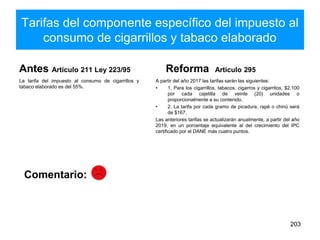 Tarifas del componente específico del impuesto al
consumo de cigarrillos y tabaco elaborado
Antes Artículo 211 Ley 223/95
La tarifa del impuesto al consumo de cigarrillos y
tabaco elaborado es del 55%.
Reforma Artículo 295
A partir del año 2017 las tarifas sarán las siguientes:
• 1. Para los cigarrillos, tabacos, cigarros y cigarritos, $2.100
por cada cajetilla de veinte (20) unidades o
proporcionalmente a su contenido.
• 2. La tarifa por cada gramo de picadura, rapé o chinú será
de $167.
Las anteriores tarifas se actualizarán anualmente, a partir del año
2019, en un porcentaje equivalente al del crecimiento del IPC
certificado por el DANE más cuatro puntos.
203
Comentario:
 