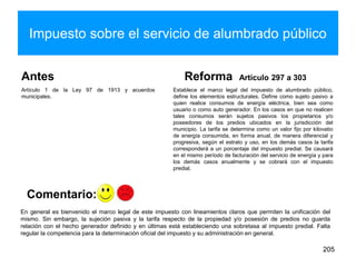 Impuesto sobre el servicio de alumbrado público
Antes
Artículo 1 de la Ley 97 de 1913 y acuerdos
municipales.
Reforma Artículo 297 a 303
Establece el marco legal del impuesto de alumbrado público,
define los elementos estructurales. Define como sujeto pasivo a
quien realice consumos de energía eléctrica, bien sea como
usuario o como auto generador. En los casos en que no realicen
tales consumos serán sujetos pasivos los propietarios y/o
poseedores de los predios ubicados en la jurisdicción del
municipio. La tarifa se determina como un valor fijo por kilovatio
de energía consumida, en forma anual, de manera diferencial y
progresiva, según el estrato y uso, en los demás casos la tarifa
corresponderá a un porcentaje del impuesto predial. Se causará
en el mismo período de facturación del servicio de energía y para
los demás casos anualmente y se cobrará con el impuesto
predial.
205
En general es bienvenido el marco legal de este impuesto con lineamientos claros que permiten la unificación del
mismo. Sin embargo, la sujeción pasiva y la tarifa respecto de la propiedad y/o posesión de predios no guarda
relación con el hecho generador definido y en últimas está estableciendo una sobretasa al impuesto predial. Falta
regular la competencia para la determinación oficial del impuesto y su administración en general.
Comentario:
 