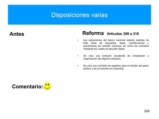 Disposiciones varias
Antes Reforma Artículos 308 a 310
• Las operaciones del tesoro nacional estarán exentas de
toda clase de impuestos, tasas, contribuciones y
gravámenes de carácter nacional, así como los contratos
mediante los cuales se ejecuten éstas.
• Se crea una comisión accidental de compilación y
organización del régimen tributario.
• Se crea una comisión de expertos para el estudio del gasto
público y de la inversión en Colombia.
208
Comentario:
 
