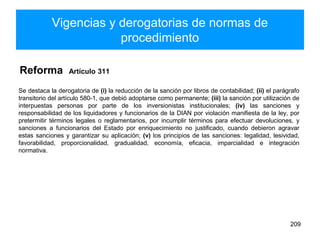 Vigencias y derogatorias de normas de
procedimiento
Reforma Artículo 311
Se destaca la derogatoria de (i) la reducción de la sanción por libros de contabilidad; (ii) el parágrafo
transitorio del artículo 580-1, que debió adoptarse como permanente; (iii) la sanción por utilización de
interpuestas personas por parte de los inversionistas institucionales; (iv) las sanciones y
responsabilidad de los liquidadores y funcionarios de la DIAN por violación manifiesta de la ley, por
pretermitir términos legales o reglamentarios, por incumplir términos para efectuar devoluciones, y
sanciones a funcionarios del Estado por enriquecimiento no justificado, cuando debieron agravar
estas sanciones y garantizar su aplicación; (v) los principios de las sanciones: legalidad, lesividad,
favorabilidad, proporcionalidad, gradualidad, economía, eficacia, imparcialidad e integración
normativa.
209
 