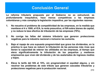 Conclusión General
La reforma tributaria propuesta por el Gobierno no es estructural, es
profundamente inequitativa, hace menos competitivas a las empresas
colombianas y más compleja la legislación impositiva, por las siguientes razones:
1. No resuelve el problema de competitividad de las empresas, en la medida que
mantiene el 4 x 1000, el ICA, la renta presuntiva, el IVA sobre bienes de capital,
y no reduce la tasa efectiva de tributación de las empresas (70%).
2. No corrige las fallas del sistema tributario que generan protecciones
negativas para la industria nacional e inclusive las aumenta.
3. Bajo el ropaje de una supuesta progresividad que grava los dividendos, en la
práctica lo que hace es reducir la tributación de las personas más ricas que
tienen la capacidad de retener las utilidades en las empresas, al tiempo que
eleva significativamente la tributación de los pequeños y medianos
empresarios que viven del dividendo y de los asalariados de ingresos medios
y bajos.
4. Eleva la tarifa del IVA al 19%, sin progresividad ni equidad alguna, y sin
resolver los problemas de este tributo que generan cascadas tributarias y
protecciones negativas para la producción nacional.
210
 