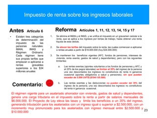 Impuesto de renta sobre los ingresos laborales
Antes Artículo 6
• Existen tres categorías
de determinación del
impuesto de las
personas naturales:
IMAN, IMAS y
Régimen Ordinario.
Cada régimen tiene
sus propias tarifas que
empiezan a aplicarse a
rentas gravables
superiores a los $34
millones anuales
Reforma Artículos 1, 11, 12, 13, 14, 15 y 17
23
El régimen vigente para un asalariado ahorrador con vivienda, gastos de salud y dependientes,
genera una carga tributaria en el impuesto sobre la renta a partir de salarios mensuales de
$6.000.000. El Proyecto de Ley eleva las tasas y limita los beneficios a un 35% del ingreso,
generando tributación para los asalariados con un ingreso igual o superior a $2.500.000, con un
incremento muy pronunciado para los asalariados con ingreso mensual entre $2.500.000 y
$10.000.000
Comentario:
1. Se elimina el IMAN y el IMAS, y se unifica el impuesto en un gravamen cedular a la
renta, que se aplica a los ingresos por rentas de trabajo, hasta obtener una renta
líquida de esta cédula.
2. Se elevan las tarifas del impuesto sobre la renta, las cuales comienzan a aplicarse
a rentas anuales a partir de $18.000.000 (hoy $34.000.000)
3. Se mantienen los beneficios vigentes (AFC, fondos de pensiones, intereses de
vivienda, renta exenta, gastos de salud y dependientes), pero con los siguientes
limitantes:
a. Las rentas exentas (aportes voluntarios a los fondos de pensiones y AFC y
el 25% de los pagos laborales) se limitan al 35% del ingreso de la persona
una vez descontados los ingresos no constitutivos de renta ni ganancia
ocasional (aportes obligatorios a salud y pensiones), sin que puedan
exceder de 3.500 UVTS ($104.135.500)
b. Las rentas exentas y las deducciones no pueden exceder del 35% del
ingreso de la persona, una vez descontados los ingresos no constitutivos
de renta ni ganancia ocasional.
 