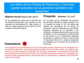 Los retiros de los Fondos de Pensiones y Cesantías
quedan gravados con el gravamen aplicable a los
dividendos
Régimen Actual Artículo 126-1 del E.T.
En la actualidad los retiros que se efectúen de
los fondos de pensiones, que cumplan con los
requisitos de permanencia en tales fondos (5
años o 10 años a partir de la Ley 1607/12) no se
someten a tributación alguna.
Proyecto Artículos 1, 2, 3 y 5
En la medida que los dividendos que perciban
las personas naturales se están gravando con
un impuesto de hasta el 10%, los retiros que
realicen los ahorradores de los fondos de
pensiones, que no correspondan a una pensión,
quedarán gravados en el impuesto a los
dividendos, independientemente de que se haya
cumplido o no con el requisito de permanencia
en los fondos o con la destinación específica
(vivienda). Lo anterior en razón a que el inciso
3º del artículo 48 del E.T. asimila a dividendos
las utilidades que se retiren de los fondos de
pensiones.
30
Comentario:
Con el gravamen a los dividendos se le da un duro golpe al ahorro voluntario de los trabajadores en
los fondos de pensiones, que quedará gravado cuando se retire de tales fondos, por cualquier otro
medio que no sea el pago de una pensión. Así las cosas, por ejemplo, una persona que ya cumplió
con el requisito de permanencia de 5 años en un fondo de pensiones, pero que no ha accedido a la
pensión, tendrá que pagar hasta un 10% cuando retire sus rendimientos o utilidades en el fondo para
adquirir una vivienda.
 