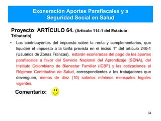 Exoneración Aportes Parafiscales y a
Seguridad Social en Salud
Proyecto ARTÍCULO 64. (Artículo 114-1 del Estatuto
Tributario)
• Los contribuyentes del impuesto sobre la renta y complementarios, que
liquiden el impuesto a la tarifa prevista en el inciso 1° del artículo 240-1
(Usuarios de Zonas Francas), estarán exoneradas del pago de los aportes
parafiscales a favor del Servicio Nacional del Aprendizaje (SENA), del
Instituto Colombiano de Bienestar Familiar (ICBF) y las cotizaciones al
Régimen Contributivo de Salud, correspondientes a los trabajadores que
devenguen, menos de diez (10) salarios mínimos mensuales legales
vigentes.
34
Comentario:
 