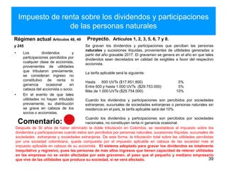 Impuesto de renta sobre los dividendos y participaciones
de las personas naturales
Régimen actual Artículos 48, 49
y 245
• Los dividendos y
participaciones percibidos por
cualquier clase de accionista,
provenientes de utilidades
que tributaron previamente,
se consideran ingreso no
constitutivo de renta ni
ganancia ocasional en
cabeza del accionista o socio.
• En el evento de que tales
utilidades no hayan tributado
previamente, su distribución
se grava en cabeza de los
socios o accionistas.
Proyecto. Artículos 1, 2, 3, 5, 6, 7 y 8.
39
Comentario:
Se gravan los dividendos y participaciones que perciban las personas
naturales y sucesiones ilíquidas, provenientes de utilidades generadas a
partir del año gravable 2017. El gravamen se genera en el año en que tales
dividendos sean decretados en calidad de exigibles a favor del respectivo
accionista.
La tarifa aplicable será la siguiente:
Hasta 600 UVTs ($17.851.800) 0%
Entre 600 y hasta 1.000 UVTs ($29.753.000) 5%
Más de 1.000 UVTs ($29.754.000) 10%
Cuando los dividendos y participaciones son percibidos por sociedades
extranjeras, sucursales de sociedades extranjeras o personas naturales sin
residencia en el país, la tarifa aplicable será del 10%.
Cuando los dividendos y participaciones son percibidos por sociedades
nacionales, no constituyen renta ni ganancia ocasional.
Después de 30 años de haber eliminado la doble tributación en Colombia, se reestablece el impuesto sobre los
dividendos y participaciones cuando estos son percibidos por personas naturales, sucesiones ilíquidas, sucursales de
sociedades extranjeras y sociedades extranjeras. De esta forma, la tributación total sobre las utilidades percibidas
por una sociedad colombiana, queda compuesta por el impuesto aplicable en cabeza de las sociedad más el
impuesto aplicable en cabeza de su accionista. El sistema adoptado para gravar los dividendos es totalmente
inequitativo y regresivo, pues las personas de más altos ingresos que tienen capacidad de retener utilidades
en las empresas no se verán afectadas por este gravamen, al paso que el pequeño y mediano empresario
que vive de las utilidades que produce su sociedad, si se verá afectado.
 