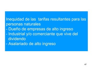 Inequidad de las tarifas resultantes para las
personas naturales
- Dueño de empresas de alto ingreso
- Industrial y/o comerciante que vive del
dividendo
- Asalariado de alto ingreso
47
 