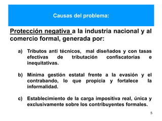 Causas del problema:
5
Protección negativa a la industria nacional y al
comercio formal, generada por:
a) Tributos anti técnicos, mal diseñados y con tasas
efectivas de tributación confiscatorias e
inequitativas.
b) Mínima gestión estatal frente a la evasión y el
contrabando, lo que propicia y fortalece la
informalidad.
c) Establecimiento de la carga impositiva real, única y
exclusivamente sobre los contribuyentes formales.
 